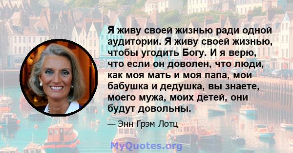 Я живу своей жизнью ради одной аудитории. Я живу своей жизнью, чтобы угодить Богу. И я верю, что если он доволен, что люди, как моя мать и моя папа, мои бабушка и дедушка, вы знаете, моего мужа, моих детей, они будут