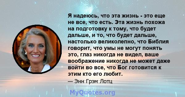 Я надеюсь, что эта жизнь - это еще не все, что есть. Эта жизнь похожа на подготовку к тому, что будет дальше, и то, что будет дальше, настолько великолепно, что Библия говорит, что умы не могут понять это, глаз никогда