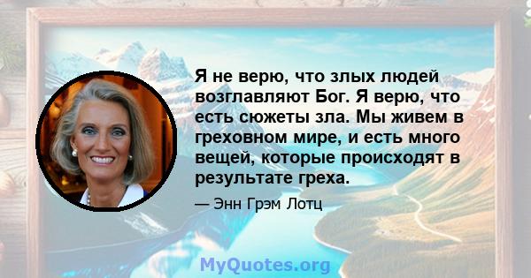 Я не верю, что злых людей возглавляют Бог. Я верю, что есть сюжеты зла. Мы живем в греховном мире, и есть много вещей, которые происходят в результате греха.