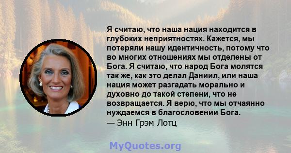 Я считаю, что наша нация находится в глубоких неприятностях. Кажется, мы потеряли нашу идентичность, потому что во многих отношениях мы отделены от Бога. Я считаю, что народ Бога молятся так же, как это делал Даниил,