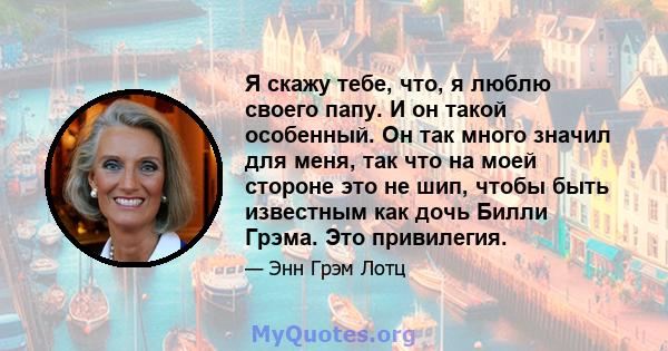 Я скажу тебе, что, я люблю своего папу. И он такой особенный. Он так много значил для меня, так что на моей стороне это не шип, чтобы быть известным как дочь Билли Грэма. Это привилегия.