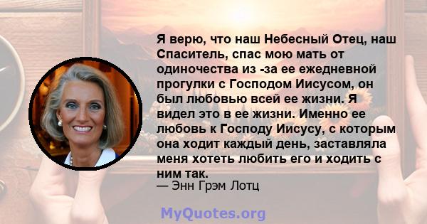 Я верю, что наш Небесный Отец, наш Спаситель, спас мою мать от одиночества из -за ее ежедневной прогулки с Господом Иисусом, он был любовью всей ее жизни. Я видел это в ее жизни. Именно ее любовь к Господу Иисусу, с