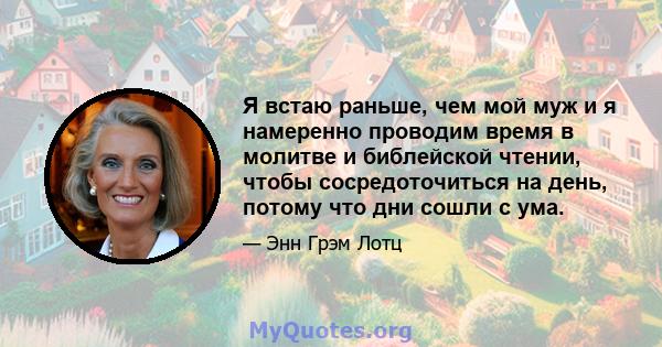 Я встаю раньше, чем мой муж и я намеренно проводим время в молитве и библейской чтении, чтобы сосредоточиться на день, потому что дни сошли с ума.