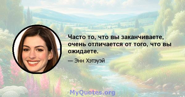 Часто то, что вы заканчиваете, очень отличается от того, что вы ожидаете.