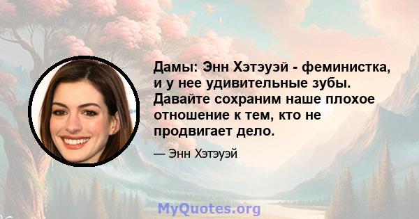 Дамы: Энн Хэтэуэй - феминистка, и у нее удивительные зубы. Давайте сохраним наше плохое отношение к тем, кто не продвигает дело.