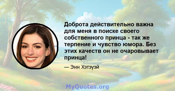 Доброта действительно важна для меня в поиске своего собственного принца - так же терпение и чувство юмора. Без этих качеств он не очаровывает принца!