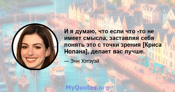 И я думаю, что если что -то не имеет смысла, заставляя себя понять это с точки зрения [Криса Нолана], делает вас лучше.