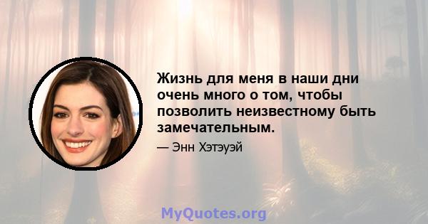 Жизнь для меня в наши дни очень много о том, чтобы позволить неизвестному быть замечательным.