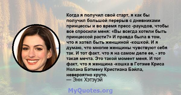 Когда я получил свой старт, я как бы получил большой перерыв с дневниками принцессы и во время пресс -раундов, чтобы все спросили меня: «Вы всегда хотели быть принцессой расти?» И правда была в том, что я хотел быть