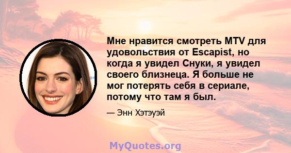 Мне нравится смотреть MTV для удовольствия от Escapist, но когда я увидел Снуки, я увидел своего близнеца. Я больше не мог потерять себя в сериале, потому что там я был.