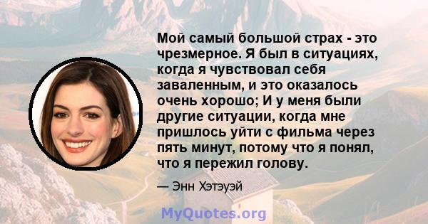 Мой самый большой страх - это чрезмерное. Я был в ситуациях, когда я чувствовал себя заваленным, и это оказалось очень хорошо; И у меня были другие ситуации, когда мне пришлось уйти с фильма через пять минут, потому что 