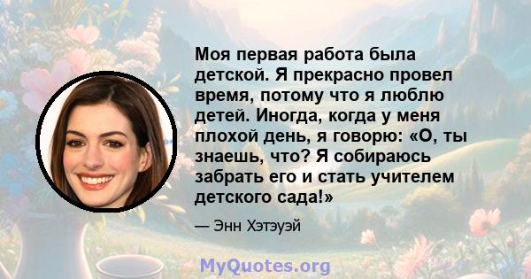 Моя первая работа была детской. Я прекрасно провел время, потому что я люблю детей. Иногда, когда у меня плохой день, я говорю: «О, ты знаешь, что? Я собираюсь забрать его и стать учителем детского сада!»