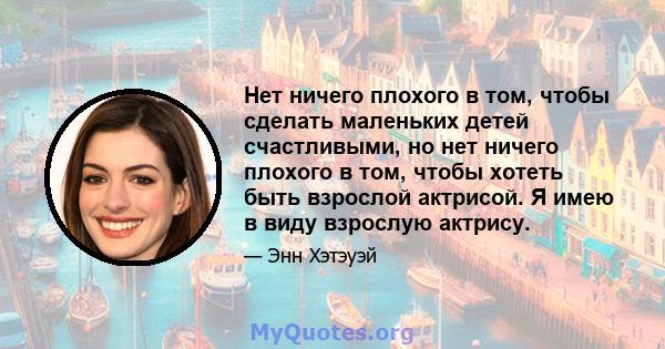 Нет ничего плохого в том, чтобы сделать маленьких детей счастливыми, но нет ничего плохого в том, чтобы хотеть быть взрослой актрисой. Я имею в виду взрослую актрису.