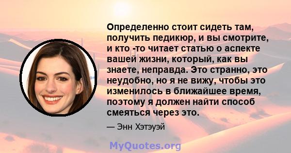 Определенно стоит сидеть там, получить педикюр, и вы смотрите, и кто -то читает статью о аспекте вашей жизни, который, как вы знаете, неправда. Это странно, это неудобно, но я не вижу, чтобы это изменилось в ближайшее