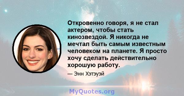 Откровенно говоря, я не стал актером, чтобы стать кинозвездой. Я никогда не мечтал быть самым известным человеком на планете. Я просто хочу сделать действительно хорошую работу.