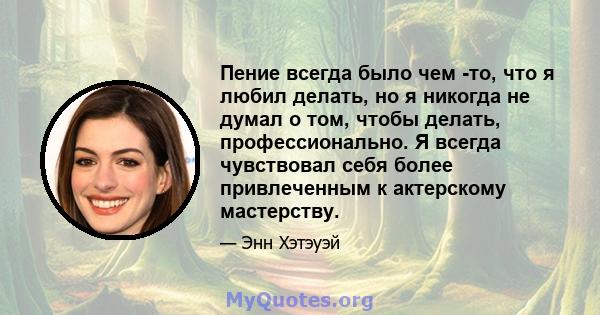 Пение всегда было чем -то, что я любил делать, но я никогда не думал о том, чтобы делать, профессионально. Я всегда чувствовал себя более привлеченным к актерскому мастерству.