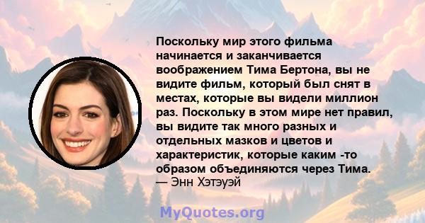 Поскольку мир этого фильма начинается и заканчивается воображением Тима Бертона, вы не видите фильм, который был снят в местах, которые вы видели миллион раз. Поскольку в этом мире нет правил, вы видите так много разных 