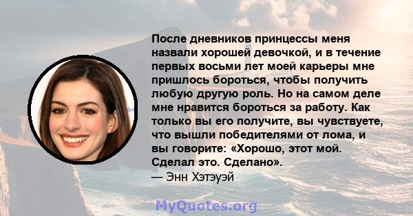 После дневников принцессы меня назвали хорошей девочкой, и в течение первых восьми лет моей карьеры мне пришлось бороться, чтобы получить любую другую роль. Но на самом деле мне нравится бороться за работу. Как только