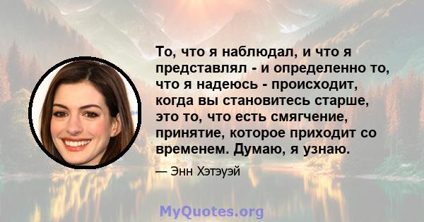 То, что я наблюдал, и что я представлял - и определенно то, что я надеюсь - происходит, когда вы становитесь старше, это то, что есть смягчение, принятие, которое приходит со временем. Думаю, я узнаю.