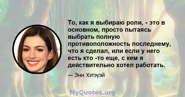 То, как я выбираю роли, - это в основном, просто пытаясь выбрать полную противоположность последнему, что я сделал, или если у него есть кто -то еще, с кем я действительно хотел работать.