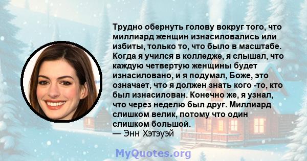 Трудно обернуть голову вокруг того, что миллиард женщин изнасиловались или избиты, только то, что было в масштабе. Когда я учился в колледже, я слышал, что каждую четвертую женщины будет изнасиловано, и я подумал, Боже, 