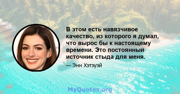 В этом есть навязчивое качество, из которого я думал, что вырос бы к настоящему времени. Это постоянный источник стыда для меня.