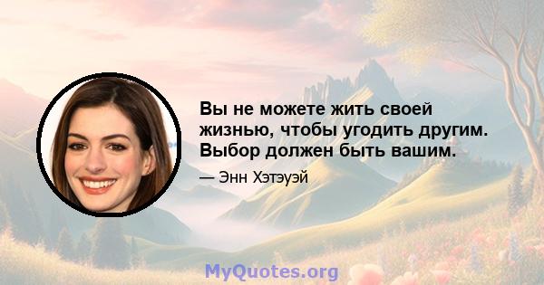 Вы не можете жить своей жизнью, чтобы угодить другим. Выбор должен быть вашим.