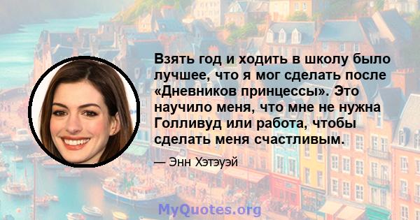 Взять год и ходить в школу было лучшее, что я мог сделать после «Дневников принцессы». Это научило меня, что мне не нужна Голливуд или работа, чтобы сделать меня счастливым.