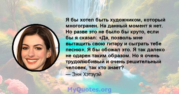 Я бы хотел быть художником, который многогранен. На данный момент я нет. Но разве это не было бы круто, если бы я сказал: «Да, позволь мне вытащить свою гитару и сыграть тебе песню». Я бы обожал это. Я так далеко не