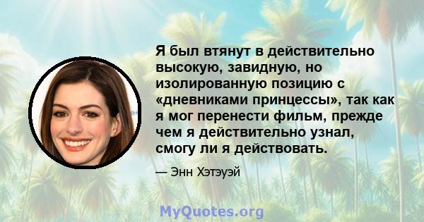 Я был втянут в действительно высокую, завидную, но изолированную позицию с «дневниками принцессы», так как я мог перенести фильм, прежде чем я действительно узнал, смогу ли я действовать.