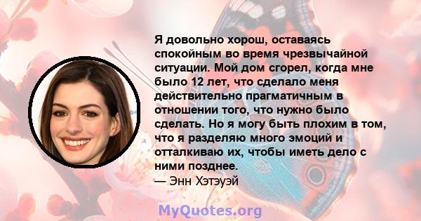 Я довольно хорош, оставаясь спокойным во время чрезвычайной ситуации. Мой дом сгорел, когда мне было 12 лет, что сделало меня действительно прагматичным в отношении того, что нужно было сделать. Но я могу быть плохим в