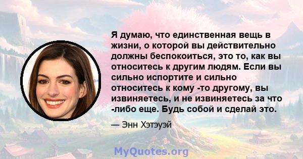 Я думаю, что единственная вещь в жизни, о которой вы действительно должны беспокоиться, это то, как вы относитесь к другим людям. Если вы сильно испортите и сильно относитесь к кому -то другому, вы извиняетесь, и не