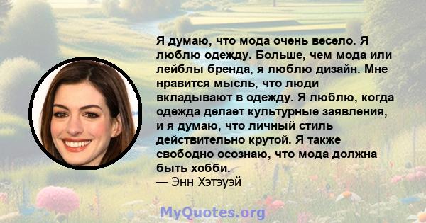 Я думаю, что мода очень весело. Я люблю одежду. Больше, чем мода или лейблы бренда, я люблю дизайн. Мне нравится мысль, что люди вкладывают в одежду. Я люблю, когда одежда делает культурные заявления, и я думаю, что