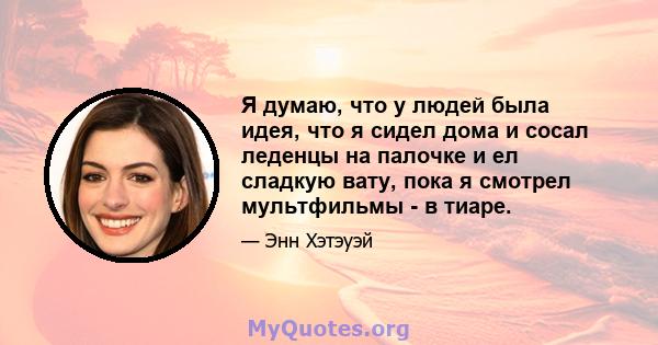 Я думаю, что у людей была идея, что я сидел дома и сосал леденцы на палочке и ел сладкую вату, пока я смотрел мультфильмы - в тиаре.