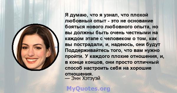 Я думаю, что я узнал, что плохой любовный опыт - это не основание бояться нового любовного опыта, но вы должны быть очень честными на каждом этапе с человеком о том, как вы пострадали, и, надеюсь, они будут