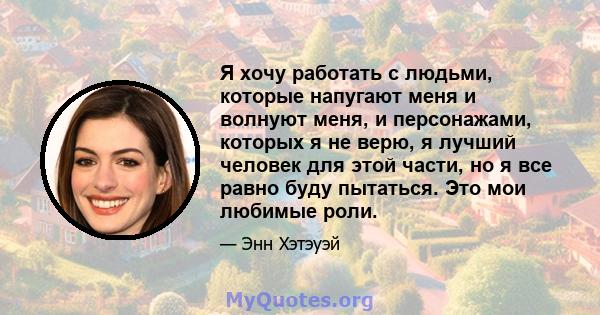 Я хочу работать с людьми, которые напугают меня и волнуют меня, и персонажами, которых я не верю, я лучший человек для этой части, но я все равно буду пытаться. Это мои любимые роли.