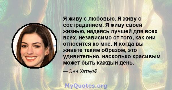 Я живу с любовью. Я живу с состраданием. Я живу своей жизнью, надеясь лучшей для всех всех, независимо от того, как они относится ко мне. И когда вы живете таким образом, это удивительно, насколько красивым может быть