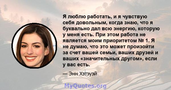 Я люблю работать, и я чувствую себя довольным, когда знаю, что я буквально дал всю энергию, которую у меня есть. При этом работа не является моим приоритетом № 1. Я не думаю, что это может произойти за счет вашей семьи, 