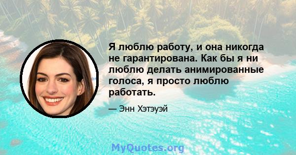 Я люблю работу, и она никогда не гарантирована. Как бы я ни люблю делать анимированные голоса, я просто люблю работать.