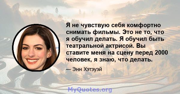 Я не чувствую себя комфортно снимать фильмы. Это не то, что я обучил делать. Я обучил быть театральной актрисой. Вы ставите меня на сцену перед 2000 человек, я знаю, что делать.