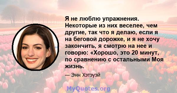 Я не люблю упражнения. Некоторые из них веселее, чем другие, так что я делаю, если я на беговой дорожке, и я не хочу закончить, я смотрю на нее и говорю: «Хорошо, это 20 минут, по сравнению с остальными Моя жизнь.