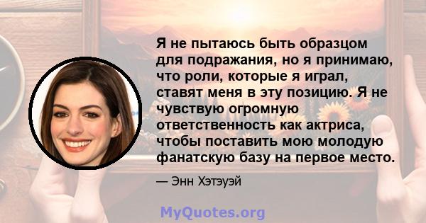 Я не пытаюсь быть образцом для подражания, но я принимаю, что роли, которые я играл, ставят меня в эту позицию. Я не чувствую огромную ответственность как актриса, чтобы поставить мою молодую фанатскую базу на первое