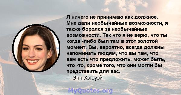 Я ничего не принимаю как должное. Мне дали необычайные возможности, я также боролся за необычайные возможности. Так что я не верю, что ты когда -либо был там в этот золотой момент. Вы, вероятно, всегда должны напоминать 