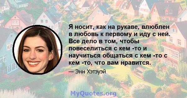 Я носит, как на рукаве, влюблен в любовь к первому и иду с ней. Все дело в том, чтобы повеселиться с кем -то и научиться общаться с кем -то с кем -то, что вам нравится.