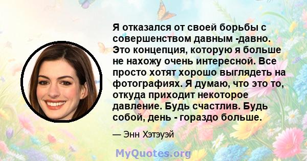 Я отказался от своей борьбы с совершенством давным -давно. Это концепция, которую я больше не нахожу очень интересной. Все просто хотят хорошо выглядеть на фотографиях. Я думаю, что это то, откуда приходит некоторое