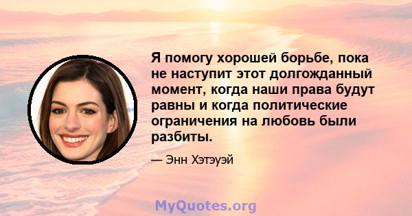 Я помогу хорошей борьбе, пока не наступит этот долгожданный момент, когда наши права будут равны и когда политические ограничения на любовь были разбиты.