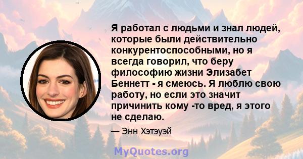 Я работал с людьми и знал людей, которые были действительно конкурентоспособными, но я всегда говорил, что беру философию жизни Элизабет Беннетт - я смеюсь. Я люблю свою работу, но если это значит причинить кому -то