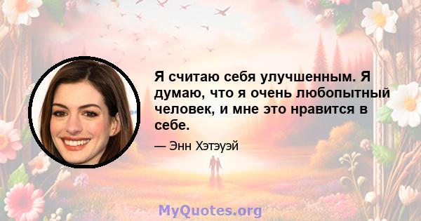 Я считаю себя улучшенным. Я думаю, что я очень любопытный человек, и мне это нравится в себе.