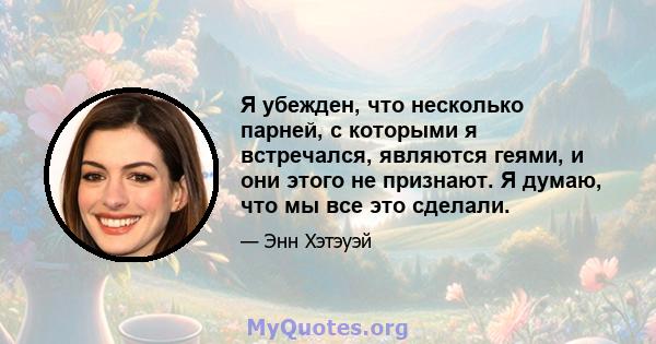 Я убежден, что несколько парней, с которыми я встречался, являются геями, и они этого не признают. Я думаю, что мы все это сделали.