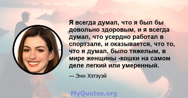 Я всегда думал, что я был бы довольно здоровым, и я всегда думал, что усердно работал в спортзале, и оказывается, что то, что я думал, было тяжелым, в мире женщины -кошки на самом деле легкий или умеренный.